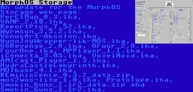 MorphOS Storage | An update for the MorphOS Storage web page: PerCIMan_0.3.lha, VAMP_2.10.lha, ReportPlus_7.52.lha, Wyrmsun_3.5.2.lha, VenusArt-Absolon.lha, HunoJoyWrapper-lib-MOS.lha, GGRevenge_2.0.lha, OFour_2.0.lha, FourOne.lha, MPPlayer_1.1.lha, iConecta_3.05.lha, VoxelNoid.lha, AMIcast_Player_1.3.lha, HydraCastleLabyrinth.lha, MUIbase_4.1.lha, REminiscence_0.3.2_data.zip, mos2wos-lite_1.0.lha, ProtoType.lha, Smokin_Guns_1.1r2_data.zip and Smokin_Guns_1.1r2.lha.