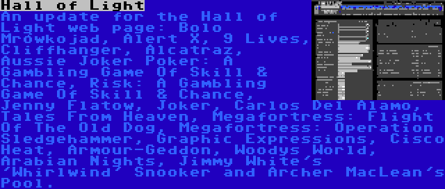 Hall of Light | An update for the Hall of Light web page: Bolo Mrówkojad, Alert X, 9 Lives, Cliffhanger, Alcatraz, Aussie Joker Poker: A Gambling Game Of Skill & Chance, Risk: A Gambling Game Of Skill & Chance, Jenny Flatow, Joker, Carlos Del Alamo, Tales From Heaven, Megafortress: Flight Of The Old Dog, Megafortress: Operation Sledgehammer, Graphic Expressions, Cisco Heat, Armour-Geddon, Woodys World, Arabian Nights, Jimmy White's 'Whirlwind' Snooker and Archer MacLean's Pool.