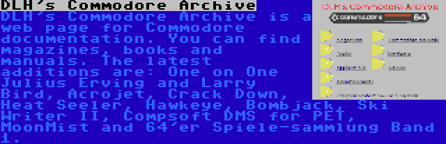 DLH's Commodore Archive | DLH's Commodore Archive is a web page for Commodore documentation. You can find magazines, books and manuals. The latest additions are: One on One Julius Erving and Larry Bird, Acrojet, Crack Down, Heat Seeler, Hawkeye, Bombjack, Ski Writer II, Compsoft DMS for PET, MoonMist and 64'er Spiele-sammlung Band 1.