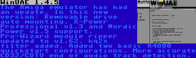 WinUAE 1.4.5 | The Amiga emulator has had an update. In this new version: Removable drive auto mounting. X-Power Professional v1.3 and Nordic Power v1.5 support. Pro-Wizard module ripper updated to v1.62. hq2x filter added. Added two basic A4000 quickstart configurations. More accurate CD32/CDTV end of audio track detection.