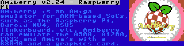 Amiberry v2.24 - Raspberry Pi | Amiberry is an Amiga emulator for ARM-based SoCs, such as the Raspberry Pi, Odroid XU4, ASUS Tinkerboard, etc. Amiberry can emulate the A500, A1200, CD32 and Amiga's with a 68040 and a graphics card.