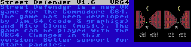 Street Defender V1.6 - VR64 | Street Defender is a new VR game for the Commodore C64. The game has been developed by Jim_64 (code & graphics) and Nico Clone (music). The game can be played with the VR64. Changes in this version: Better support for Atari paddles.