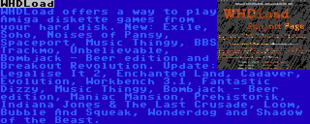 WHDLoad | WHDLoad offers a way to play Amiga diskette games from your hard disk. New: Exile, Soho, Noises of Pansy, Spaceport, Music Thingy, BBS Trackmo, Unbelievable, Bombjack - Beer edition and Breakout Revolution. Update: Legalise It 2, Enchanted Land, Cadaver, Evolution, Workbench 3.1, Fantastic Dizzy, Music Thingy, Bombjack - Beer edition, Maniac Mansion, Prehistorik, Indiana Jones & The Last Crusade, Loom, Bubble And Squeak, Wonderdog and Shadow of the Beast.