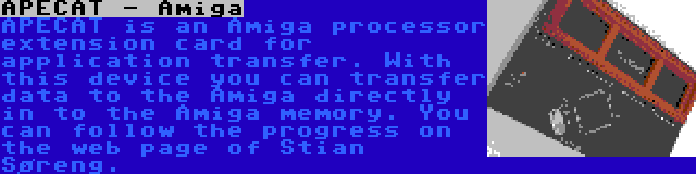 APECAT - Amiga | APECAT is an Amiga processor extension card for application transfer. With this device you can transfer data to the Amiga directly in to the Amiga memory. You can follow the progress on the web page of Stian Søreng.