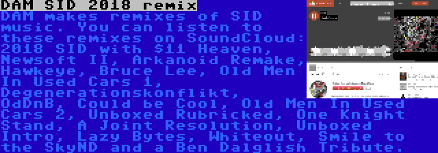 DAM SID 2018 remix | DAM makes remixes of SID music. You can listen to these remixes on SoundCloud: 2018 SID with $11 Heaven, Newsoft II, Arkanoid Remake, Hawkeye, Bruce Lee, Old Men In Used Cars 1, Degenerationskonflikt, OdDnB, Could be Cool, Old Men In Used Cars 2, Unboxed Rubricked, One Knight Stand, A Joint Resolution, Unboxed Intro, Lazy Bytes, Whiteout, Smile to the SkyND and a Ben Dalglish Tribute.