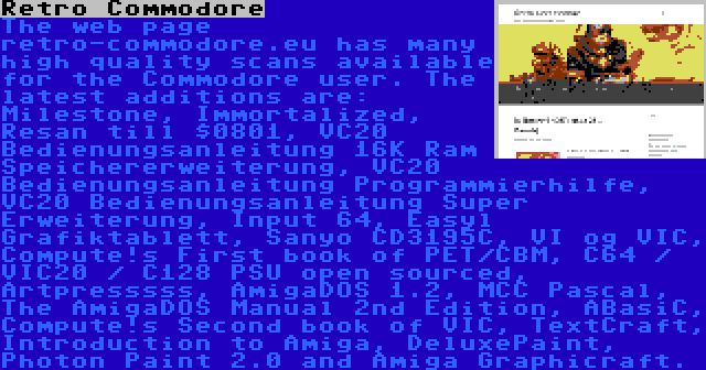 Retro Commodore | The web page retro-commodore.eu has many high quality scans available for the Commodore user. The latest additions are: Milestone, Immortalized, Resan till $0801, VC20 Bedienungsanleitung 16K Ram Speichererweiterung, VC20 Bedienungsanleitung Programmierhilfe, VC20 Bedienungsanleitung Super Erweiterung, Input 64, Easyl Grafiktablett, Sanyo CD3195C, VI og VIC, Compute!s First book of PET/CBM, C64 / VIC20 / C128 PSU open sourced, Artpresssss, AmigaDOS 1.2, MCC Pascal, The AmigaDOS Manual 2nd Edition, ABasiC, Compute!s Second book of VIC, TextCraft, Introduction to Amiga, DeluxePaint, Photon Paint 2.0 and Amiga Graphicraft.