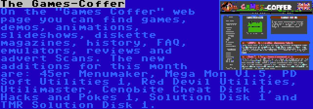 The Games-Coffer | On the Games Coffer web page you can find games, demos, animations, slideshows, diskette magazines, history, FAQ, emulators, reviews and advert Scans. The new additions for this month are: 45er Menumaker, Mega Mon V1.5, PD Soft Utilities 1, Red Devil Utilities, Utilimaster, Cenobite Cheat Disk 1, Hacks and Pokes 1, Solution Disk 1 and TMR Solution Disk 1.