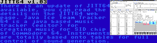 JITT64 v1.03 | There is an update of JITT64 available, you can read the details on the JITT64 web page. Java Ice Team Tracker 64 is a java based music tracker (editor) for creating music for SID chip of Commodore 64. Instruments are totally based onto tables for full control of sound generation.