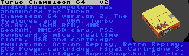 Turbo Chameleon 64 - v2 | Individual computers has announced the Turbo Chameleon 64 version 2. The features are: VGA, Turbo (9.8x), 16MB REU, 4MB GeoRAM, MMC/SD card, PS2 keyboard & mice, realtime clock, USB and cartridge emulation: Action Replay, Retro Replay, KCS Power cartridge, Final Cartridge 3, Expert Cartridge, SuperSnapshot 5, etc.