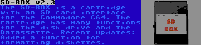 SD-BOX v2.3 | The SD-BOX is a cartridge with an SD card interface for the Commodore C64. The cartridge has many functions for the disk drive and the Datassette. Recent updates: Added a function for formatting diskettes.