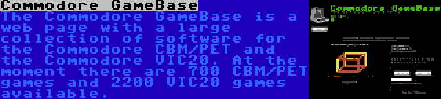 Commodore GameBase | The Commodore GameBase is a web page with a large collection of software for the Commodore CBM/PET and the Commodore VIC20. At the moment there are 700 CBM/PET games and 2200 VIC20 games available.