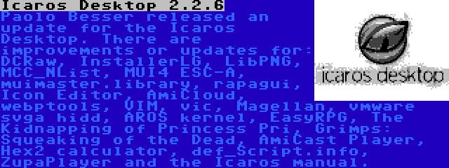 Icaros Desktop 2.2.6 | Paolo Besser released an update for the Icaros Desktop. There are improvements or updates for: DCRaw, InstallerLG, LibPNG, MCC_NList, MUI4 ESC-A, muimaster.library, rapagui, Icon Editor, AmiCloud, webptools, VIM, vic, Magellan, vmware svga hidd, AROS kernel, EasyRPG, The Kidnapping of Princess Pri, Grimps: Squeaking of the Dead, AmiCast Player, Hex2 calculator, def_Script.info, ZupaPlayer and the Icaros manual.