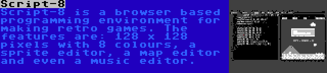 Script-8 | Script-8 is a browser based programming environment for making retro games. The features are: 128 x 128 pixels with 8 colours, a sprite editor, a map editor and even a music editor.