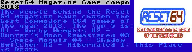 Reset64 Magazine Game compo 2018 | The people behind the Reset 64 magazine have chosen the best Commodore C64 games of the year 2018. The top 5 is:
#1 - Rocky Memphis
#2 - Hunter's Moon Remastered
#3 - Space Moguls
#4 - Shadow Switcher
#5 - Hibernated 1: This Place is Death