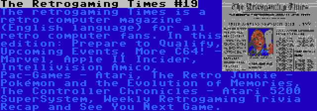 The Retrogaming Times #19 | The retrogaming Times is a retro computer magazine (English language) for all retro computer fans. In this edition: Prepare to Qualify, Upcoming Events, More C64! - Marvel, Apple II Incider, Intellivision Amico, Pac-Games - Atari, The Retro Junkie - Pokémon and the Evolution of Memories, The Controller Chronicles - Atari 5200 SuperSystem, Weekly Retrogaming Trivia Recap and See You Next Game.