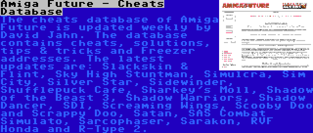 Amiga Future - Cheats Database | The cheats database of Amiga Future is updated weekly by David Jahn. The database contains cheats, solutions, tips & tricks and Freezer addresses. The latest updates are: Slackskin & Flint, Sky High Stuntman, Simulcra, Sim City, Silver Star, Sidewinder, Shufflepuck Cafe, Sharkey's Moll, Shadow of the Beast 3, Shadow Warriors, Shadow Dancer, SDI, Screaming Wings, Scooby Doo and Scrappy Doo, Satan, SAS Combat Simulato, Sarcophaser, Sarakon, RVF Honda and R-Type 2.