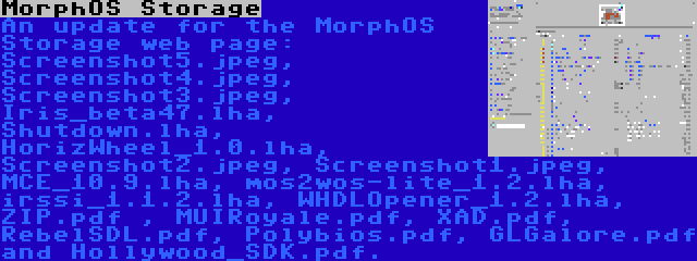 MorphOS Storage | An update for the MorphOS Storage web page: Screenshot5.jpeg, Screenshot4.jpeg, Screenshot3.jpeg, Iris_beta47.lha, Shutdown.lha, HorizWheel_1.0.lha, Screenshot2.jpeg, Screenshot1.jpeg, MCE_10.9.lha, mos2wos-lite_1.2.lha, irssi_1.1.2.lha, WHDLOpener_1.2.lha, ZIP.pdf , MUIRoyale.pdf, XAD.pdf, RebelSDL.pdf, Polybios.pdf, GLGalore.pdf and Hollywood_SDK.pdf.