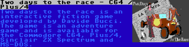 Two days to the race - C64 / Plus/4 | Two days to the race is an interactive fiction game developed by Davide Bucci. The game is an adventure game and is available for the Commodore C64, Plus/4, Sinclair ZX Spectrum and MS-DOS.