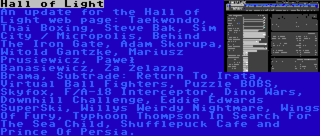 Hall of Light | An update for the Hall of Light web page: Taekwondo, Thai Boxing, Steve Bak, Sim City / Micropolis, Behind The Iron Gate, Adam Skorupa, Witold Gantzke, Mariusz Prusiewicz, Paweł Banasiewicz, Za Żelazną Bramą, Subtrade: Return To Irata, Virtual Ball Fighters, Puzzle BOBS, Skyfox, F/A-18 Interceptor, Dino Wars, Downhill Challenge, Eddie Edwards SuperSki, Willys Weirdy Nightmare, Wings Of Fury, Typhoon Thompson In Search For The Sea Child, Shufflepuck Cafe and Prince Of Persia.