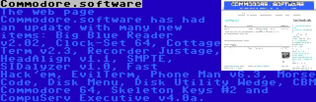 Commodore.software | The web page Commodore.software has had an update with many new items: Big Blue Reader v2.02, Clock-Set 64, Cottage Term v2.3, Recorder Justage, HeadAlign v1.1, SMPTE, SIDalyzer v1.0, Fast Hack'em, EvilTerm, Phone Man v6.3, Morse Code, Disk Menu, Disk Utility Wedge, CBM Commodore 64, Skeleton Keys #2 and CompuServ Executive v4.0a.