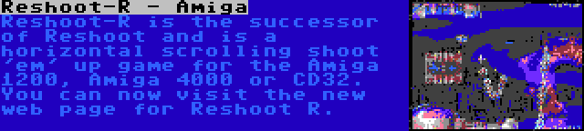 Reshoot-R - Amiga | Reshoot-R is the successor of Reshoot and is a horizontal scrolling shoot 'em' up game for the Amiga 1200, Amiga 4000 or CD32. You can now visit the new web page for Reshoot R.