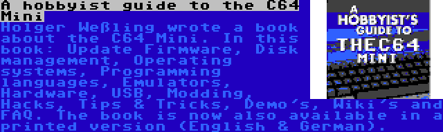 A hobbyist guide to the C64 Mini | Holger Weßling wrote a book about the C64 Mini. In this book: Update Firmware, Disk management, Operating systems, Programming languages, Emulators, Hardware, USB, Modding, Hacks, Tips & Tricks, Demo's, Wiki's and FAQ. The book is now also available in a printed version (English & German).