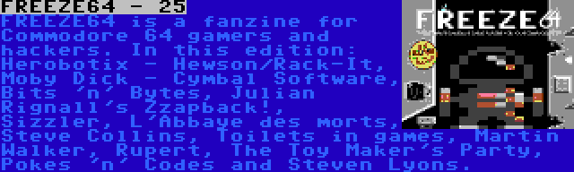 FREEZE64 - 25 | FREEZE64 is a fanzine for Commodore 64 gamers and hackers. In this edition: Herobotix - Hewson/Rack-It, Moby Dick - Cymbal Software, Bits 'n' Bytes, Julian Rignall's Zzapback!, Sizzler, L'Abbaye des morts, Steve Collins, Toilets in games, Martin Walker, Rupert, The Toy Maker's Party, Pokes 'n' Codes and Steven Lyons.