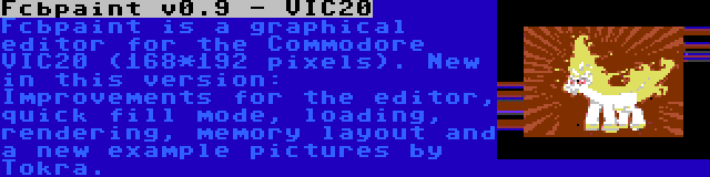 Fcbpaint v0.9 - VIC20 | Fcbpaint is a graphical editor for the Commodore VIC20 (168*192 pixels). New in this version: Improvements for the editor, quick fill mode, loading, rendering, memory layout and a new example pictures by Tokra.