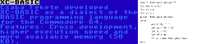 XC-BASIC | Csaba Fekete developed XC-BASIC as a dialect of the BASIC programming language for the Commodore 64. Features: Cross development, higher execution speed and more available memory (50 KB).