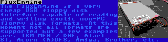 FluxEngine | The FluxEngine is a very cheap USB floppy disk interface capable of reading and writing exotic non-PC floppy disk formats. At this moment not all formats are supported but a few examples are: IBM MFM / DMF, Atari ST, Acorn (A)DFS, Amiga, Brother, etc.