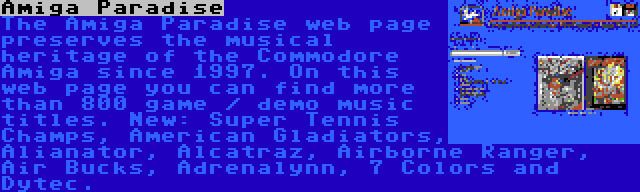 Amiga Paradise | The Amiga Paradise web page preserves the musical heritage of the Commodore Amiga since 1997. On this web page you can find more than 800 game / demo music titles. New: Super Tennis Champs, American Gladiators, Alianator, Alcatraz, Airborne Ranger, Air Bucks, Adrenalynn, 7 Colors and Dytec.