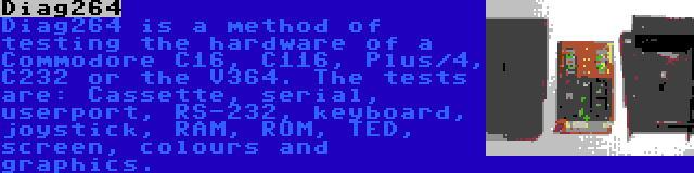 Diag264 | Diag264 is a method of testing the hardware of a Commodore C16, C116, Plus/4, C232 or the V364. The tests are: Cassette, serial, userport, RS-232, keyboard, joystick, RAM, ROM, TED, screen, colours and graphics.