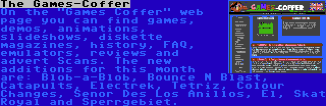 The Games-Coffer | On the Games Coffer web page you can find games, demos, animations, slideshows, diskette magazines, history, FAQ, emulators, reviews and advert Scans. The new additions for this month are: Blob-a-Blob, Bounce N Blast, Catapults, Electrek, Tetriz, Colour Changes, Senor Des Los Anillos, El, Skat Royal and Sperrgebiet.