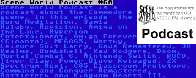 Scene World Podcast #60 | Scene World Podcast is a podcast about the Commodore scene. In this episode: The Guru Meditation, Samia Halaby, Revision, Amiga on the Lake, Hyperion Entertainment, Amiga Forever (Cloanto), MEGA65, Worthy, Leisure Suit Larry, Gods Remastered, 3D Realms, Bombshell, Rad Rodgers, Doom, Mortal Combat 6, Nintendo Switch, RGCD, Tiger Claw, Power Glove Reloaded, ZX Spectrum Next, C65 Classroom Prototype, Command and Conquer Remastered, Battletech and Kingdom Hearts III.