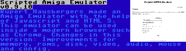 Scripted Amiga Emulator v0.9.10 | Rupert Hausbergers made an Amiga Emulator with the help of Javascript and HTML 5. This emulator can be used inside a modern browser such as Chrome. Changes in this version: Improvements for memory, roms, disk, video, audio, mouse and config.