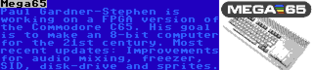 Mega65 | Paul Gardner-Stephen is working on a FPGA version of the Commodore C65. His goal is to make an 8-bit computer for the 21st century. Most recent updates: Improvements for audio mixing, freezer, SID, disk-drive and sprites.