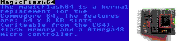 MagicFlash64 | The magicFlash64 is a kernal replacement for the Commodore 64. The features are: 64 x 8 KB slots (writeable from the C64), flash memory and a Atmega48 micro controller.