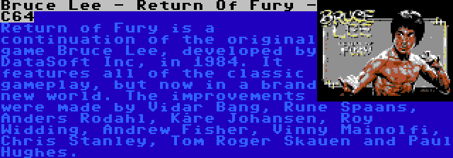 Bruce Lee - Return Of Fury - C64 | Return of Fury is a continuation of the original game Bruce Lee, developed by DataSoft Inc, in 1984. It features all of the classic gameplay, but now in a brand new world. The improvements were made by Vidar Bang, Rune Spaans, Anders Rodahl, Kåre Johansen, Roy Widding, Andrew Fisher, Vinny Mainolfi, Chris Stanley, Tom Roger Skauen and Paul Hughes.