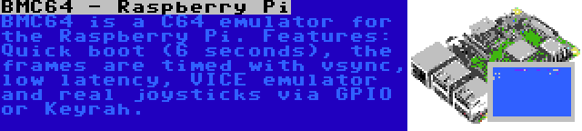 BMC64 - Raspberry Pi | BMC64 is a C64 emulator for the Raspberry Pi. Features: Quick boot (6 seconds), the frames are timed with vsync, low latency, VICE emulator and real joysticks via GPIO or Keyrah.