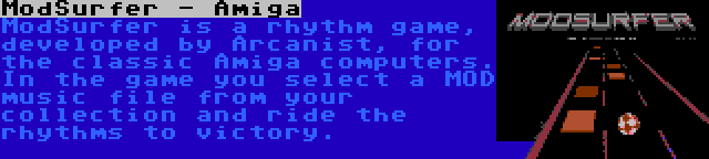 ModSurfer - Amiga | ModSurfer is a rhythm game, developed by Arcanist, for the classic Amiga computers. In the game you select a MOD music file from your collection and ride the rhythms to victory.