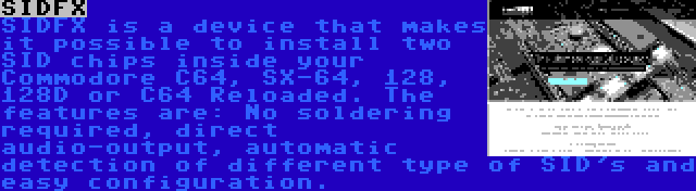 SIDFX | SIDFX is a device that makes it possible to install two SID chips inside your Commodore C64, SX-64, 128, 128D or C64 Reloaded. The features are: No soldering required, direct audio-output, automatic detection of different type of SID's and easy configuration.