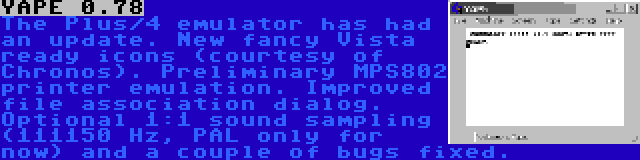 YAPE 0.78 | The Plus/4 emulator has had an update. New fancy Vista ready icons (courtesy of Chronos). Preliminary MPS802 printer emulation. Improved file association dialog. Optional 1:1 sound sampling (111150 Hz, PAL only for now) and a couple of bugs fixed.