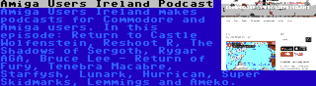 Amiga Users Ireland Podcast | Amiga Users Ireland makes podcasts for Commodore and Amiga users. In this episode: Return to Castle Wolfenstein, Reshoot R, The Shadows of Sergoth, Rygar AGA, Bruce Lee - Return of Fury, Tenebra Macabre, Starfysh, Lunark, Hurrican, Super Skidmarks, Lemmings and Ameko.