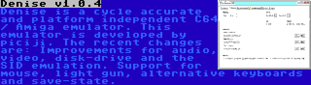 Denise v1.0.4 | Denise is a cycle accurate and platform independent C64 / Amiga emulator. This emulator is developed by piciji. The recent changes are: Improvements for audio, video, disk-drive and the SID emulation. Support for mouse, light gun, alternative keyboards and save-state.