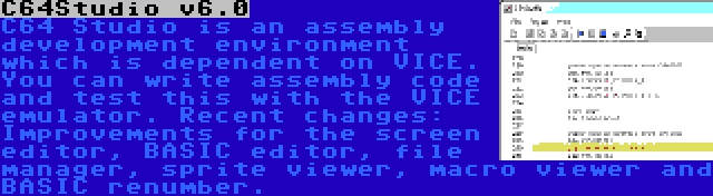 C64Studio v6.0 | C64 Studio is an assembly development environment which is dependent on VICE. You can write assembly code and test this with the VICE emulator. Recent changes: Improvements for the screen editor, BASIC editor, file manager, sprite viewer, macro viewer and BASIC renumber.