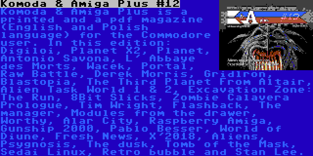 Komoda & Amiga Plus #12 | Komoda & Amiga Plus is a printed and a pdf magazine (English and Polish language) for the Commodore user. In this edition: Digiloi, Planet X2, Planet, Antonio Savona, L' Abbaye des Morts, Wacek, Portal, Raw Battle, Derek Morris, Gridlron, Blastopia, The Third Planet From Altair, Alien Task World 1 & 2, Excavation Zone: The Run, 8Bit Slicks, Zombie Calavera Prologue, Tim Wright, Flashback, The manager, Modules from the drawer, Worthy, Alar City, Raspberry Amiga, Gunship 2000, Pablo Besser, World of Diune, Fresh News, X'2018, Aliens, Psygnosis, The dusk, Tomb of the Mask, Sedai Linux, Retro bubble and Stan Lee.