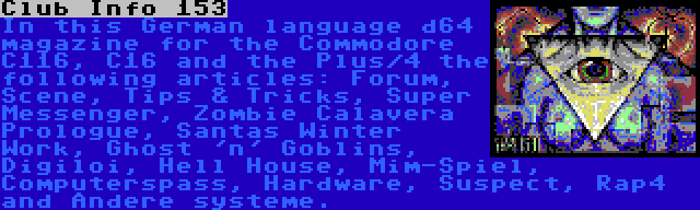 Club Info 153 | In this German language d64 magazine for the Commodore C116, C16 and the Plus/4 the following articles: Forum, Scene, Tips & Tricks, Super Messenger, Zombie Calavera Prologue, Santas Winter Work, Ghost 'n' Goblins, Digiloi, Hell House, Mim-Spiel, Computerspass, Hardware, Suspect, Rap4 and Andere systeme.