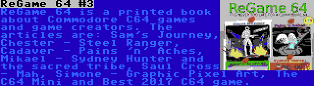 ReGame 64 #3 | ReGame 64 is a printed book about Commodore C64 games and game creators. The articles are: Sam's Journey, Chester - Steel Ranger, Cadaver - Pains 'n' Aches, Mikael - Sydney Hunter and the sacred tribe, Saul Cross - Mah, Simone - Graphic Pixel Art, The C64 Mini and Best 2017 C64 game.