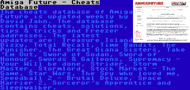 Amiga Future - Cheats Database | The cheats database of Amiga Future is updated weekly by David Jahn. The database contains cheats, solutions, tips & tricks and Freezer addresses. The latest updates are: Treasure Island Dizzy, Total Recall, Time Bandit, The Punisher, The Great Giana Sisters, Take 'Em Out, Sword of Sodan, Sword of Honour, Swords & Galleons, Supremacy - Your Will be done, Strider, Storm Master, Stormlord, Stock Market - The Game, Star Wars, The Spy who loved me, Speedball 2 - Brutal Deluxe, Space Harrier 2, Sorceror's Apprentice and Sleepwalker.