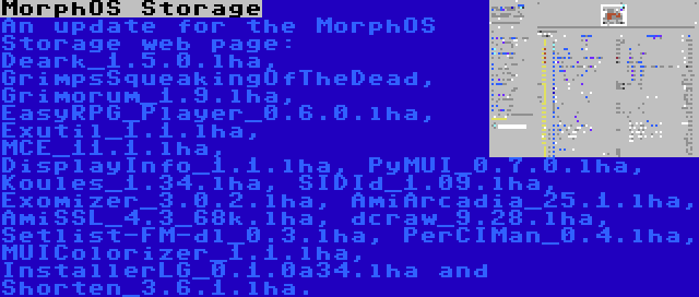 MorphOS Storage | An update for the MorphOS Storage web page: Deark_1.5.0.lha, GrimpsSqueakingOfTheDead, Grimorum_1.9.lha, EasyRPG_Player_0.6.0.lha, Exutil_1.1.lha, MCE_11.1.lha, DisplayInfo_1.1.lha, PyMUI_0.7.0.lha, Koules_1.34.lha, SIDId_1.09.lha, Exomizer_3.0.2.lha, AmiArcadia_25.1.lha, AmiSSL_4.3_68k.lha, dcraw_9.28.lha, Setlist-FM-dl_0.3.lha, PerCIMan_0.4.lha, MUIColorizer_1.1.lha, InstallerLG_0.1.0a34.lha and Shorten_3.6.1.lha.